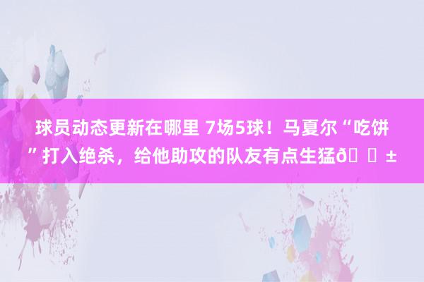 球员动态更新在哪里 7场5球！马夏尔“吃饼”打入绝杀，给他助攻的队友有点生猛😱