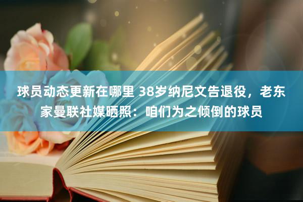 球员动态更新在哪里 38岁纳尼文告退役，老东家曼联社媒晒照：咱们为之倾倒的球员