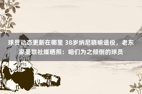 球员动态更新在哪里 38岁纳尼晓喻退役，老东家曼联社媒晒照：咱们为之倾倒的球员