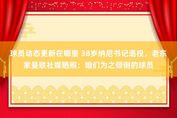 球员动态更新在哪里 38岁纳尼书记退役，老东家曼联社媒晒照：咱们为之倾倒的球员