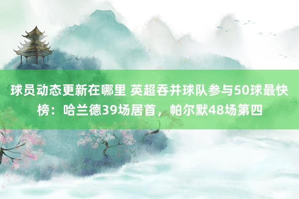 球员动态更新在哪里 英超吞并球队参与50球最快榜：哈兰德39场居首，帕尔默48场第四