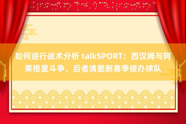 如何进行战术分析 talkSPORT：西汉姆与阿莱格里斗争，后者清脆新赛季接办球队