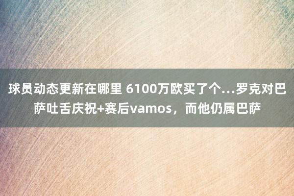 球员动态更新在哪里 6100万欧买了个…罗克对巴萨吐舌庆祝+赛后vamos，而他仍属巴萨