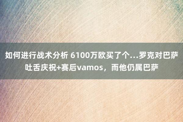 如何进行战术分析 6100万欧买了个…罗克对巴萨吐舌庆祝+赛后vamos，而他仍属巴萨