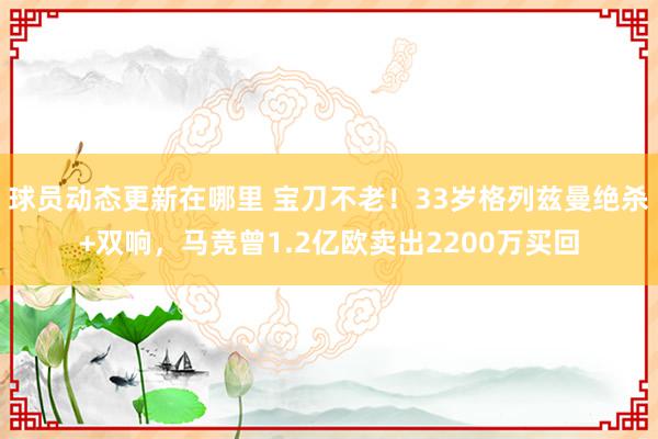 球员动态更新在哪里 宝刀不老！33岁格列兹曼绝杀+双响，马竞曾1.2亿欧卖出2200万买回