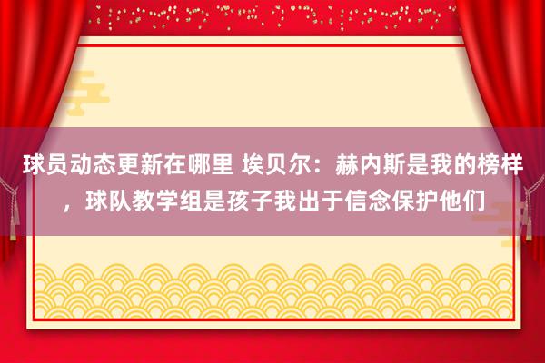 球员动态更新在哪里 埃贝尔：赫内斯是我的榜样，球队教学组是孩子我出于信念保护他们