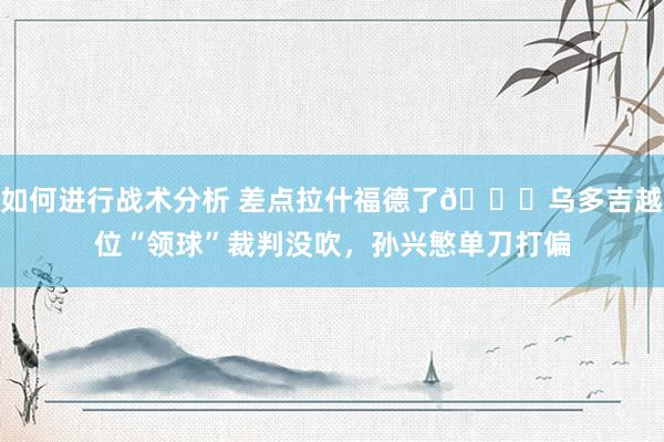 如何进行战术分析 差点拉什福德了😅乌多吉越位“领球”裁判没吹，孙兴慜单刀打偏