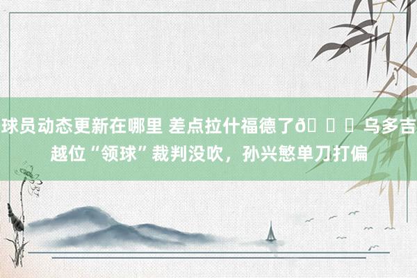 球员动态更新在哪里 差点拉什福德了😅乌多吉越位“领球”裁判没吹，孙兴慜单刀打偏