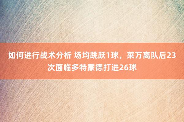 如何进行战术分析 场均跳跃1球，莱万离队后23次面临多特蒙德打进26球