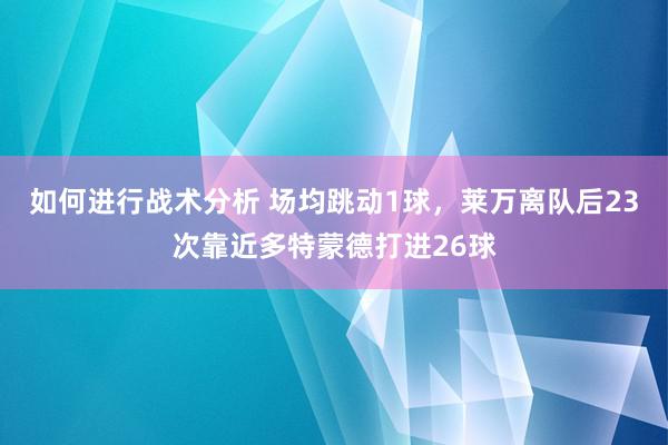 如何进行战术分析 场均跳动1球，莱万离队后23次靠近多特蒙德打进26球