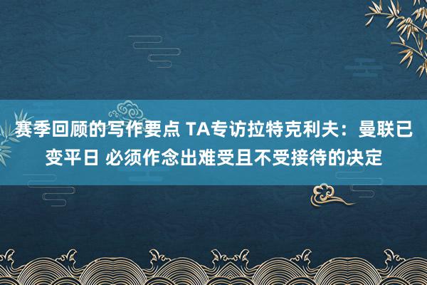 赛季回顾的写作要点 TA专访拉特克利夫：曼联已变平日 必须作念出难受且不受接待的决定