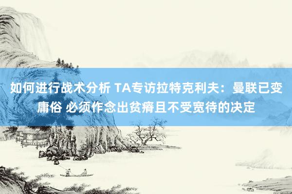 如何进行战术分析 TA专访拉特克利夫：曼联已变庸俗 必须作念出贫瘠且不受宽待的决定