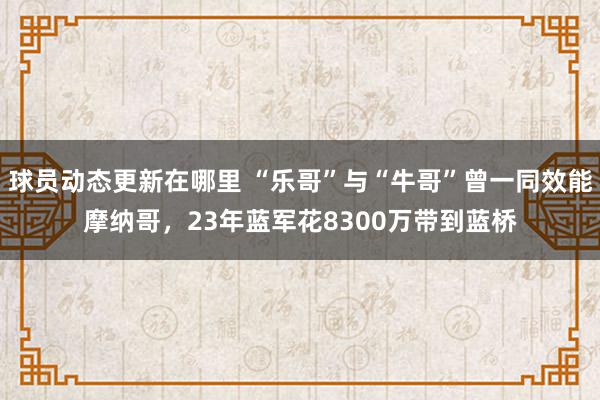 球员动态更新在哪里 “乐哥”与“牛哥”曾一同效能摩纳哥，23年蓝军花8300万带到蓝桥