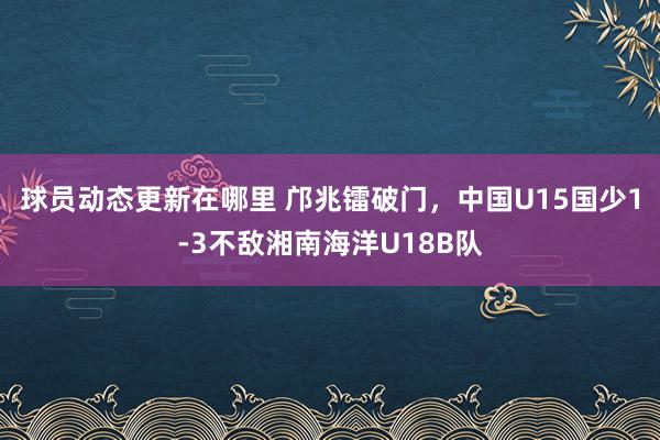 球员动态更新在哪里 邝兆镭破门，中国U15国少1-3不敌湘南海洋U18B队