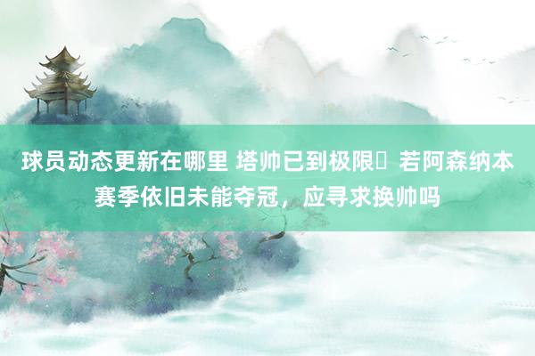 球员动态更新在哪里 塔帅已到极限❓若阿森纳本赛季依旧未能夺冠，应寻求换帅吗