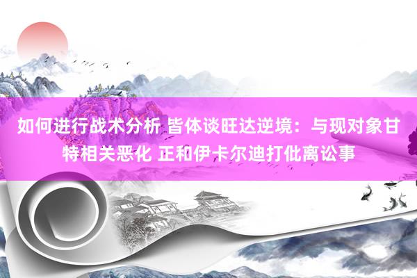 如何进行战术分析 皆体谈旺达逆境：与现对象甘特相关恶化 正和伊卡尔迪打仳离讼事