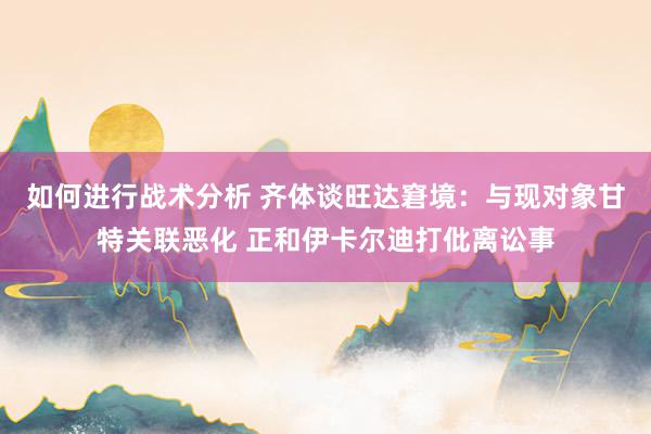 如何进行战术分析 齐体谈旺达窘境：与现对象甘特关联恶化 正和伊卡尔迪打仳离讼事