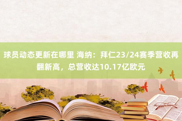 球员动态更新在哪里 海纳：拜仁23/24赛季营收再翻新高，总营收达10.17亿欧元