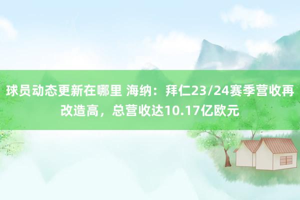 球员动态更新在哪里 海纳：拜仁23/24赛季营收再改造高，总营收达10.17亿欧元