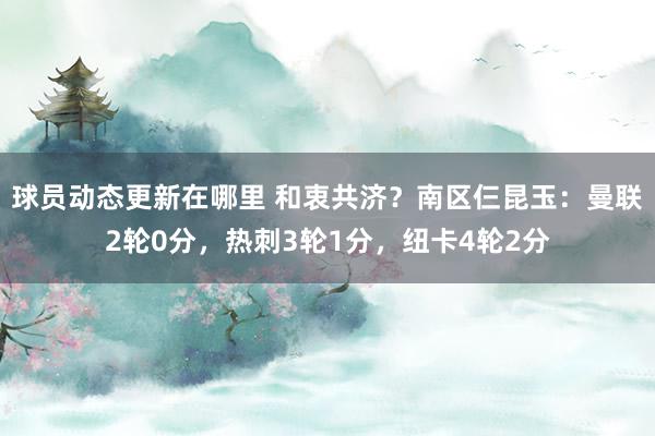 球员动态更新在哪里 和衷共济？南区仨昆玉：曼联2轮0分，热刺3轮1分，纽卡4轮2分