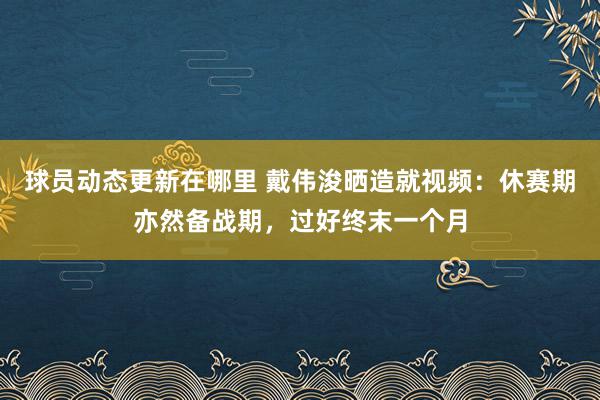 球员动态更新在哪里 戴伟浚晒造就视频：休赛期亦然备战期，过好终末一个月