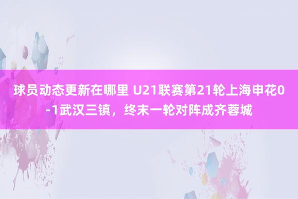 球员动态更新在哪里 U21联赛第21轮上海申花0-1武汉三镇，终末一轮对阵成齐蓉城