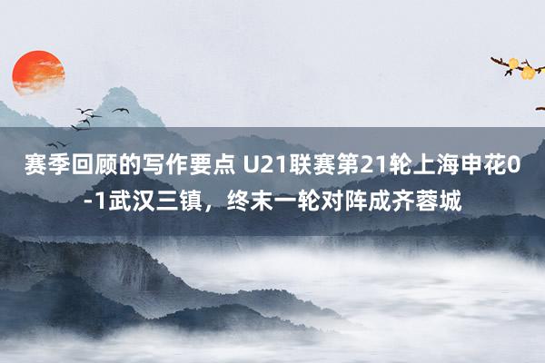 赛季回顾的写作要点 U21联赛第21轮上海申花0-1武汉三镇，终末一轮对阵成齐蓉城