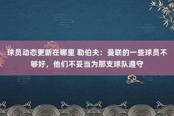 球员动态更新在哪里 勒伯夫：曼联的一些球员不够好，他们不妥当为那支球队遵守