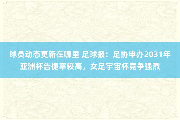 球员动态更新在哪里 足球报：足协申办2031年亚洲杯告捷率较高，女足宇宙杯竞争强烈