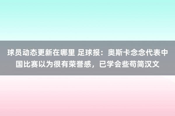 球员动态更新在哪里 足球报：奥斯卡念念代表中国比赛以为很有荣誉感，已学会些苟简汉文