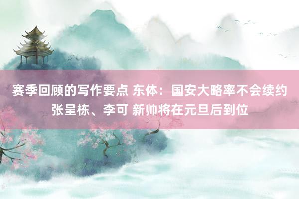 赛季回顾的写作要点 东体：国安大略率不会续约张呈栋、李可 新帅将在元旦后到位