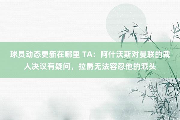 球员动态更新在哪里 TA：阿什沃斯对曼联的裁人决议有疑问，拉爵无法容忍他的派头