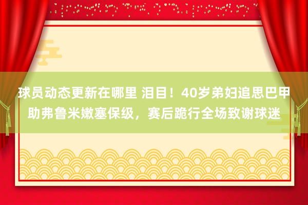 球员动态更新在哪里 泪目！40岁弟妇追思巴甲助弗鲁米嫩塞保级，赛后跪行全场致谢球迷