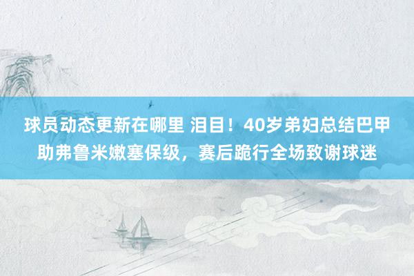 球员动态更新在哪里 泪目！40岁弟妇总结巴甲助弗鲁米嫩塞保级，赛后跪行全场致谢球迷