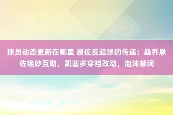 球员动态更新在哪里 恩佐反超球的传递：桑乔恩佐绝妙互助，凯塞多穿裆改动，泡沫禁闭