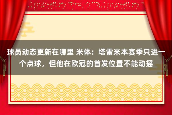 球员动态更新在哪里 米体：塔雷米本赛季只进一个点球，但他在欧冠的首发位置不能动摇