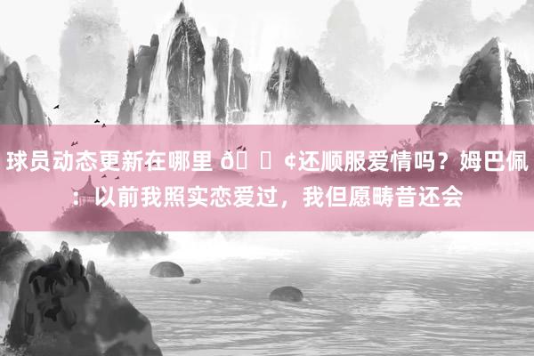 球员动态更新在哪里 🐢还顺服爱情吗？姆巴佩：以前我照实恋爱过，我但愿畴昔还会