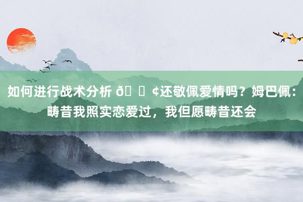 如何进行战术分析 🐢还敬佩爱情吗？姆巴佩：畴昔我照实恋爱过，我但愿畴昔还会