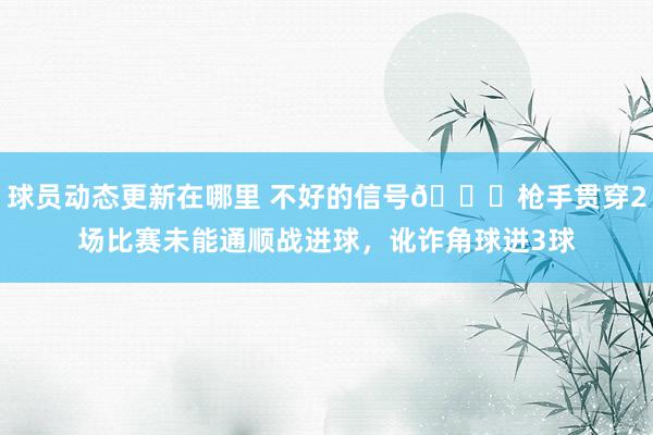 球员动态更新在哪里 不好的信号😕枪手贯穿2场比赛未能通顺战进球，讹诈角球进3球