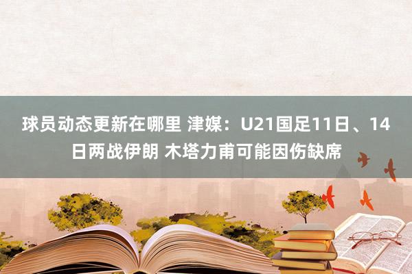 球员动态更新在哪里 津媒：U21国足11日、14日两战伊朗 木塔力甫可能因伤缺席