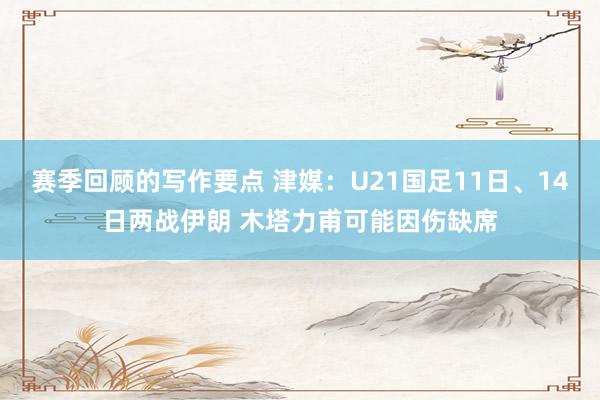 赛季回顾的写作要点 津媒：U21国足11日、14日两战伊朗 木塔力甫可能因伤缺席