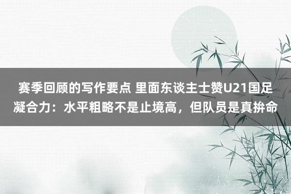 赛季回顾的写作要点 里面东谈主士赞U21国足凝合力：水平粗略不是止境高，但队员是真拚命