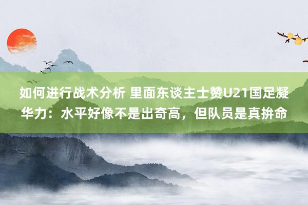 如何进行战术分析 里面东谈主士赞U21国足凝华力：水平好像不是出奇高，但队员是真拚命