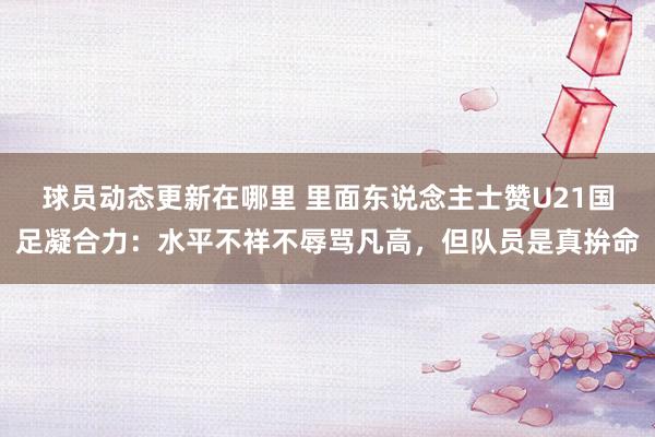 球员动态更新在哪里 里面东说念主士赞U21国足凝合力：水平不祥不辱骂凡高，但队员是真拚命