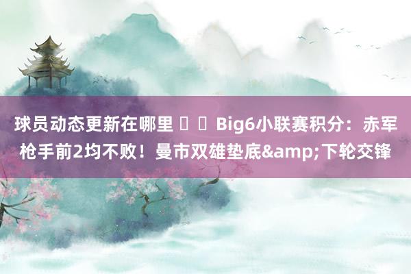 球员动态更新在哪里 ⚔️Big6小联赛积分：赤军枪手前2均不败！曼市双雄垫底&下轮交锋