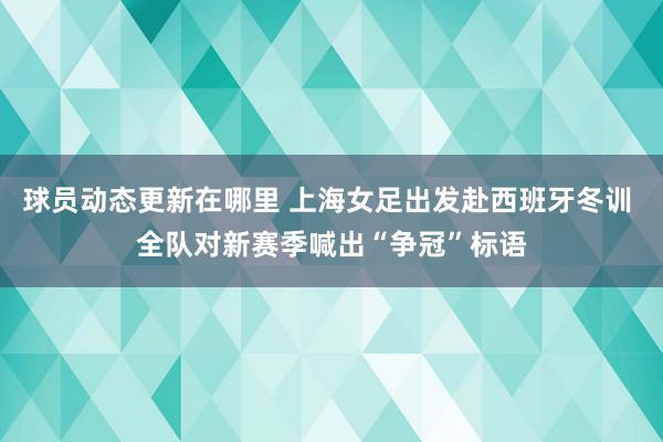 球员动态更新在哪里 上海女足出发赴西班牙冬训 全队对新赛季喊出“争冠”标语