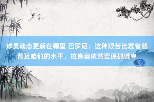 球员动态更新在哪里 巴罗尼：这种艰苦比赛省略普及咱们的水平，拉皆奥依然要保抓谦卑