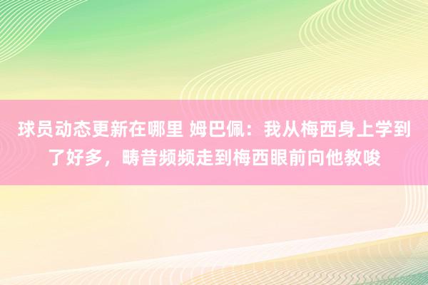 球员动态更新在哪里 姆巴佩：我从梅西身上学到了好多，畴昔频频走到梅西眼前向他教唆