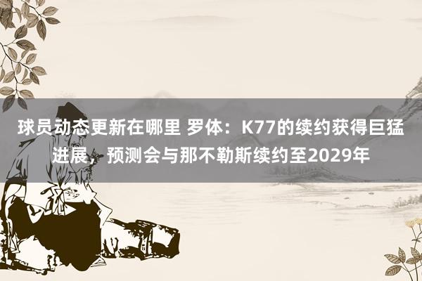 球员动态更新在哪里 罗体：K77的续约获得巨猛进展，预测会与那不勒斯续约至2029年