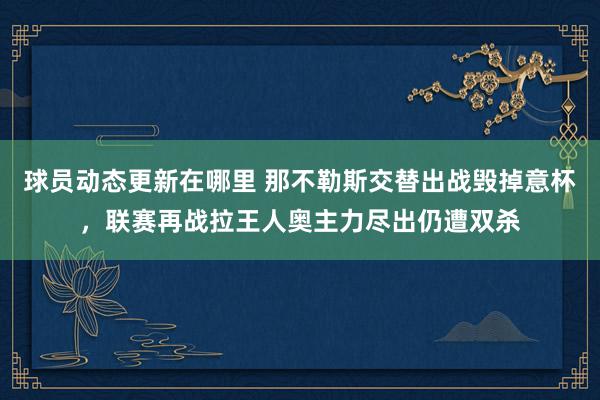 球员动态更新在哪里 那不勒斯交替出战毁掉意杯，联赛再战拉王人奥主力尽出仍遭双杀